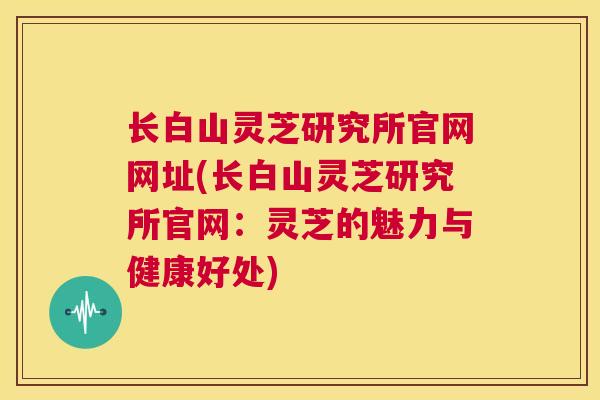 长白山灵芝研究所官网网址(长白山灵芝研究所官网:灵芝的魅力与健康好处) 长白山灵芝研究所官网网址(长白山灵芝研究所官网:灵芝的魅力与健康好处)