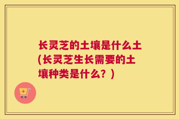 长灵芝的土壤是什么土(长灵芝生长需要的土壤种类是什么?) 长灵芝的土壤是什么土(长灵芝生长需要的土壤种类是什么?)
