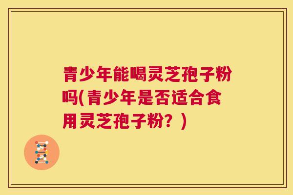 青少年能喝灵芝孢子粉吗(青少年是否适合食用灵芝孢子粉？)