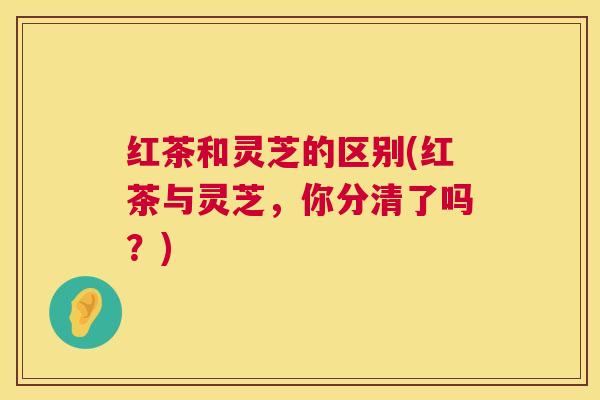 红茶和灵芝的区别(红茶与灵芝，你分清了吗？)