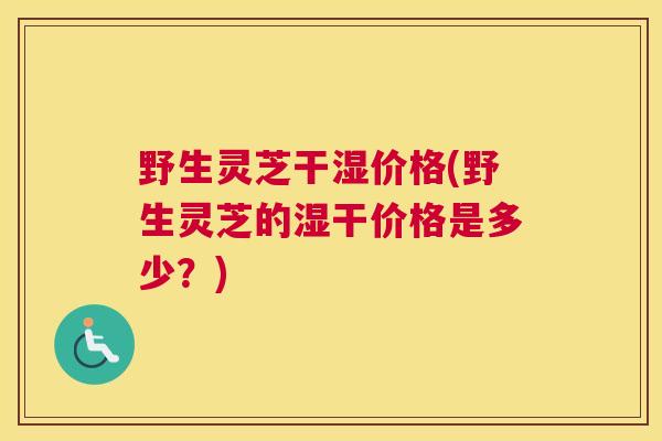 野生灵芝干湿价格(野生灵芝的湿干价格是多少？)
