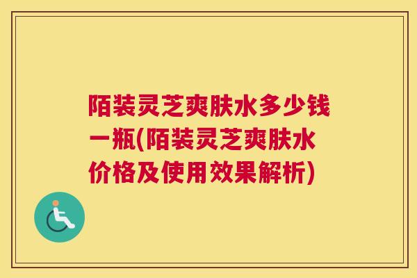 陌装灵芝爽肤水多少钱一瓶(陌装灵芝爽肤水价格及使用效果解析)