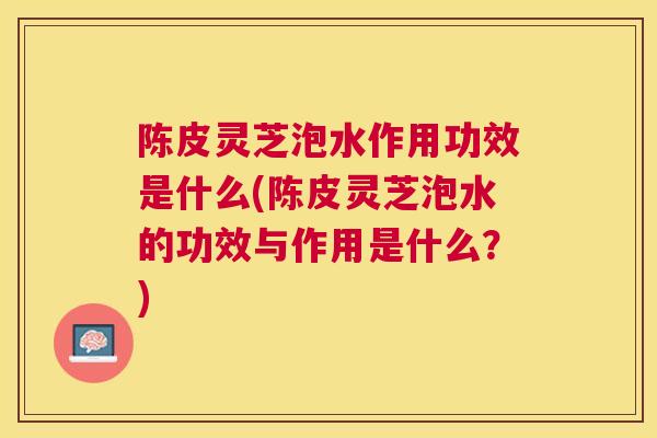 陈皮灵芝泡水作用功效是什么(陈皮灵芝泡水的功效与作用是什么？)