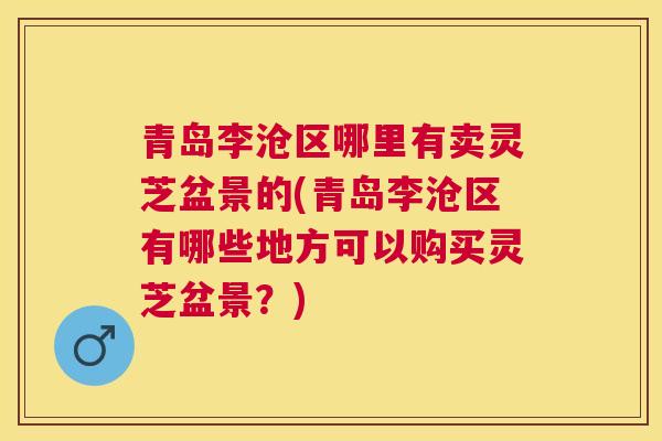 青岛李沧区哪里有卖灵芝盆景的(青岛李沧区有哪些地方可以购买灵芝盆景？)