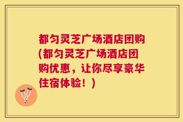 都匀灵芝广场酒店团购(都匀灵芝广场酒店团购优惠，让你尽享豪华住宿体验！)