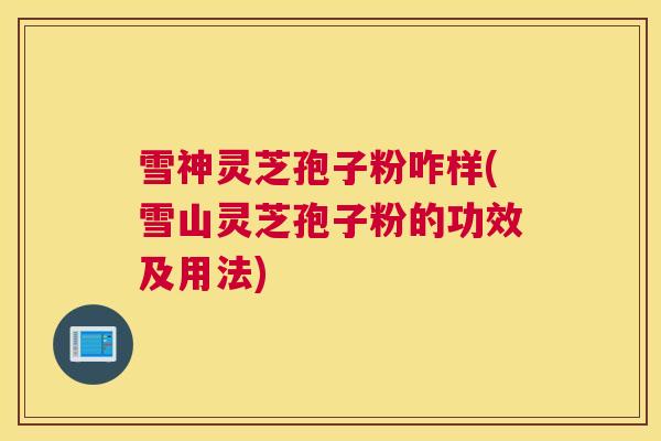雪神灵芝孢子粉咋样(雪山灵芝孢子粉的功效及用法)