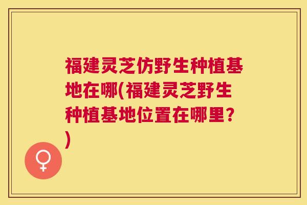 福建灵芝仿野生种植基地在哪(福建灵芝野生种植基地位置在哪里？)