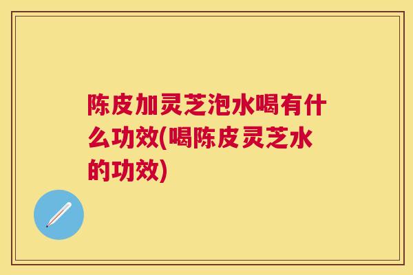 陈皮加灵芝泡水喝有什么功效(喝陈皮灵芝水的功效)