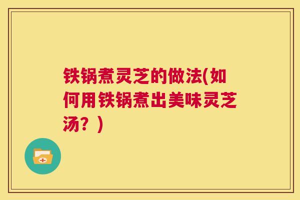 铁锅煮灵芝的做法(如何用铁锅煮出美味灵芝汤？)