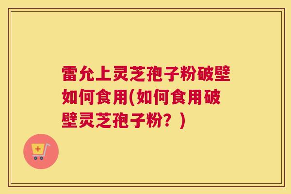 雷允上灵芝孢子粉破壁如何食用(如何食用破壁灵芝孢子粉？)