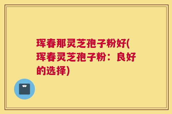 珲春那灵芝孢子粉好(珲春灵芝孢子粉：良好的选择)