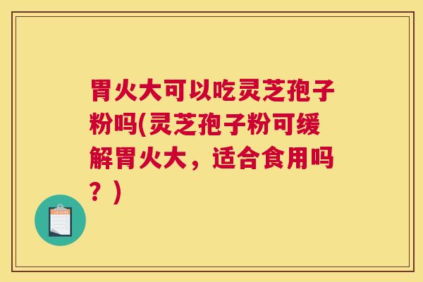 胃火大可以吃灵芝孢子粉吗(灵芝孢子粉可缓解胃火大，适合食用吗？)