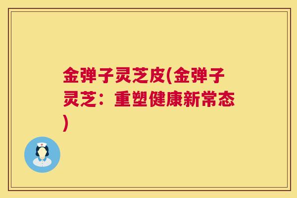 金弹子灵芝皮(金弹子灵芝:重塑健康新常态) 金弹子灵芝皮(金弹子灵芝:重塑健康新常态)