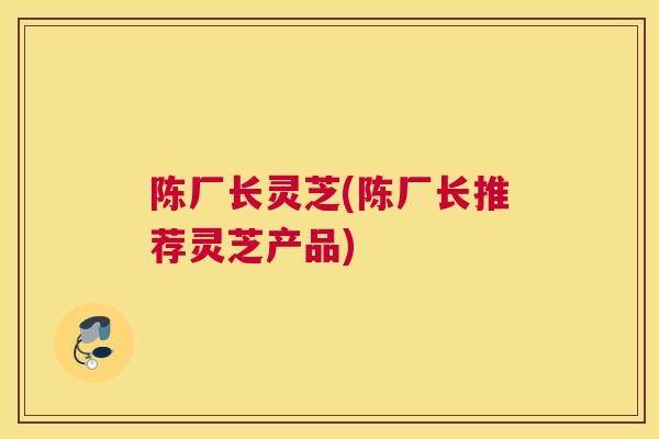 陈厂长灵芝(陈厂长推荐灵芝产品)