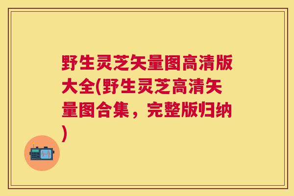 野生灵芝矢量图高清版大全(野生灵芝高清矢量图合集，完整版归纳)