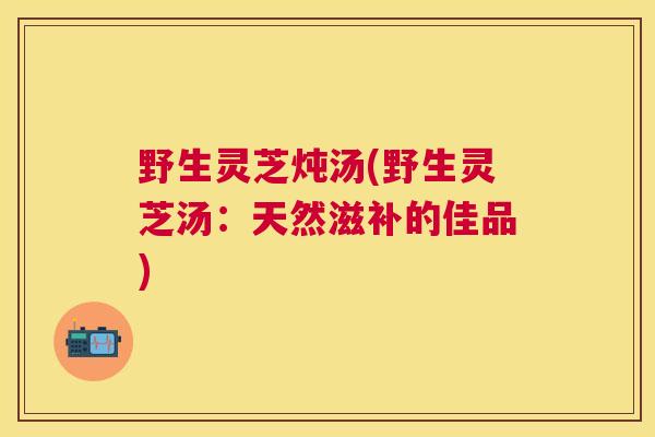 野生灵芝炖汤(野生灵芝汤：天然滋补的佳品)