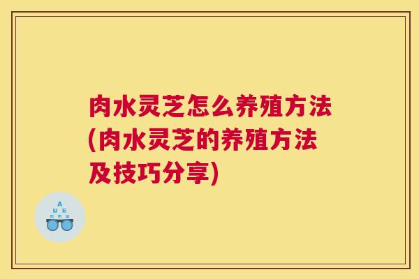 肉水灵芝怎么养殖方法(肉水灵芝的养殖方法及技巧分享)