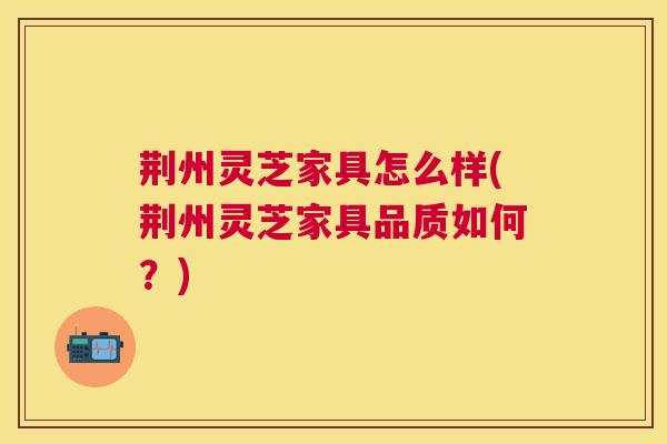 荆州灵芝家具怎么样(荆州灵芝家具品质如何?) 荆州灵芝家具怎么样(荆州灵芝家具品质如何?)