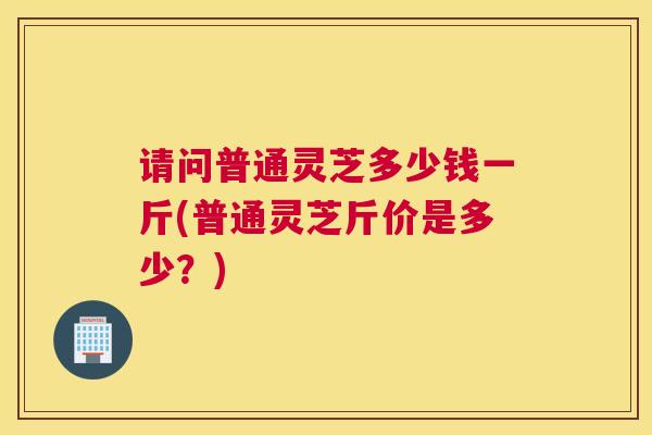 请问普通灵芝多少钱一斤(普通灵芝斤价是多少？)