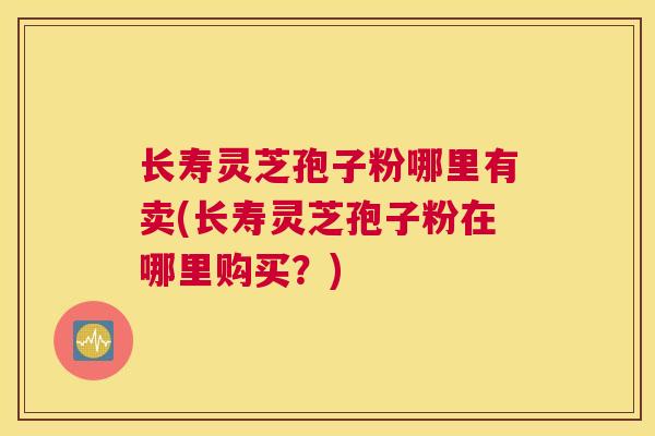 长寿灵芝孢子粉哪里有卖(长寿灵芝孢子粉在哪里购买？)