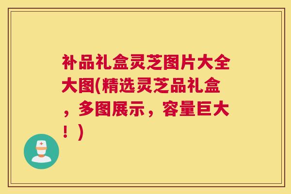 补品礼盒灵芝图片大全大图(精选灵芝品礼盒，多图展示，容量巨大！)