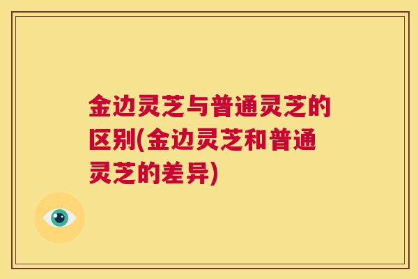 金边灵芝与普通灵芝的区别(金边灵芝和普通灵芝的差异)