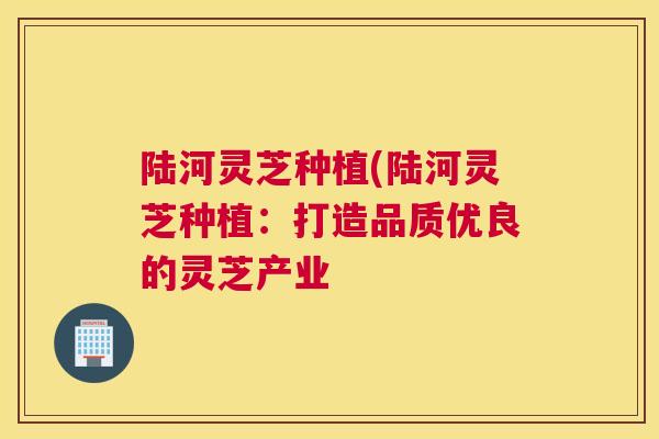 陆河灵芝种植(陆河灵芝种植：打造品质优良的灵芝产业
