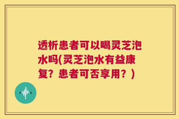 透析患者可以喝灵芝泡水吗(灵芝泡水有益康复？患者可否享用？)