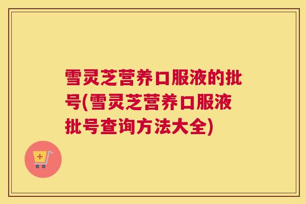 雪灵芝营养口服液的批号(雪灵芝营养口服液批号查询方法大全)