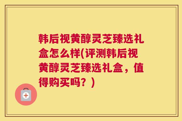 韩后视黄醇灵芝臻选礼盒怎么样(评测韩后视黄醇灵芝臻选礼盒，值得购买吗？)