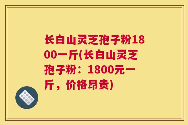 长白山灵芝孢子粉1800一斤(长白山灵芝孢子粉：1800元一斤，价格昂贵)