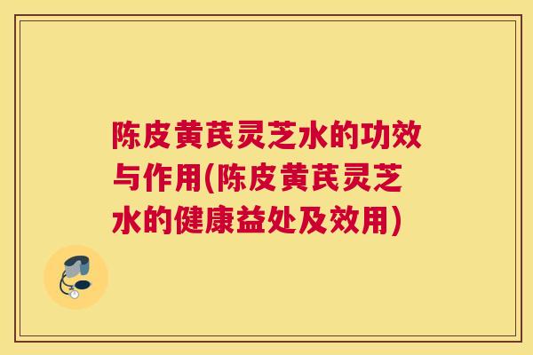 陈皮黄芪灵芝水的功效与作用(陈皮黄芪灵芝水的健康益处及效用)