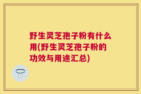 野生灵芝孢子粉有什么用(野生灵芝孢子粉的功效与用途汇总) 野生灵芝孢子粉有什么用(野生灵芝孢子粉的功效与用途汇总)