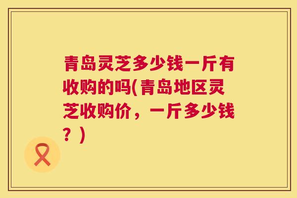 青岛灵芝多少钱一斤有收购的吗(青岛地区灵芝收购价，一斤多少钱？)