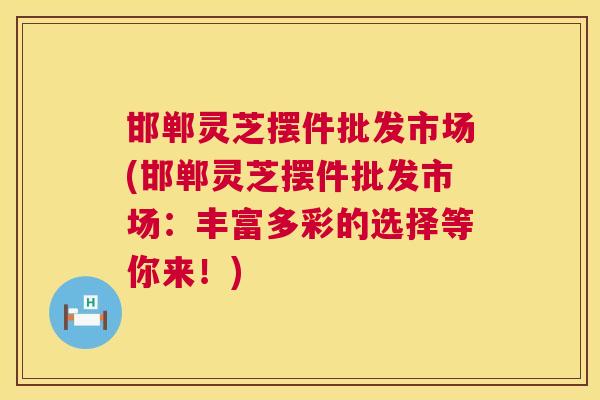邯郸灵芝摆件批发市场(邯郸灵芝摆件批发市场：丰富多彩的选择等你来！)