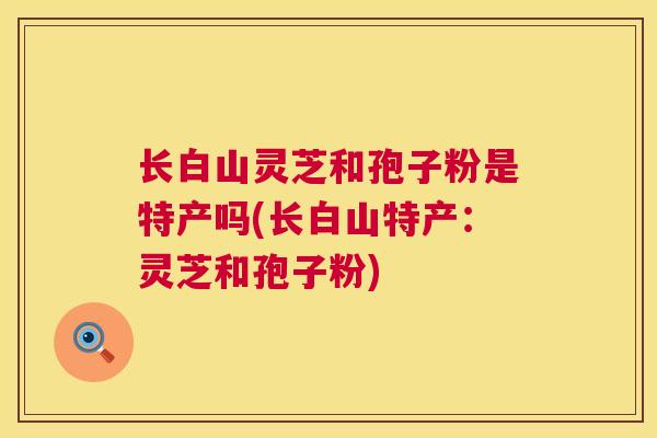 长白山灵芝和孢子粉是特产吗(长白山特产：灵芝和孢子粉)