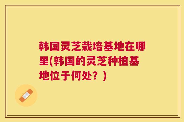 韩国灵芝栽培基地在哪里(韩国的灵芝种植基地位于何处？)
