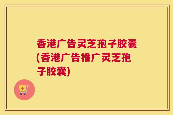 香港广告灵芝孢子胶囊(香港广告推广灵芝孢子胶囊)