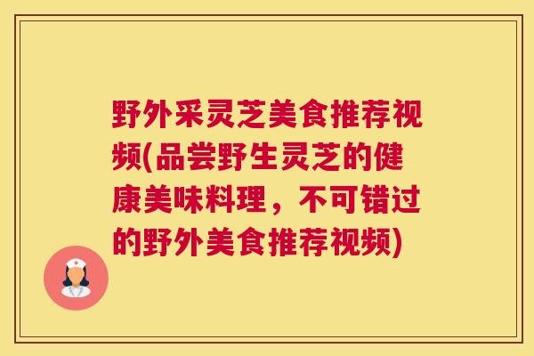 野外采灵芝美食推荐视频(品尝野生灵芝的健康美味料理，不可错过的野外美食推荐视频)