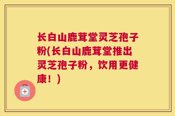 长白山鹿茸堂灵芝孢子粉(长白山鹿茸堂推出灵芝孢子粉，饮用更健康！)