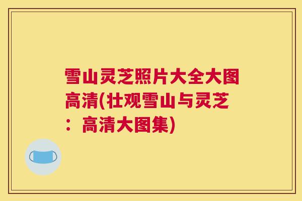 雪山灵芝照片大全大图高清(壮观雪山与灵芝:高清大图集) 雪山灵芝照片大全大图高清(壮观雪山与灵芝:高清大图集)