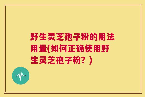 野生灵芝孢子粉的用法用量(如何正确使用野生灵芝孢子粉?) 野生灵芝孢子粉的用法用量(如何正确使用野生灵芝孢子粉?)