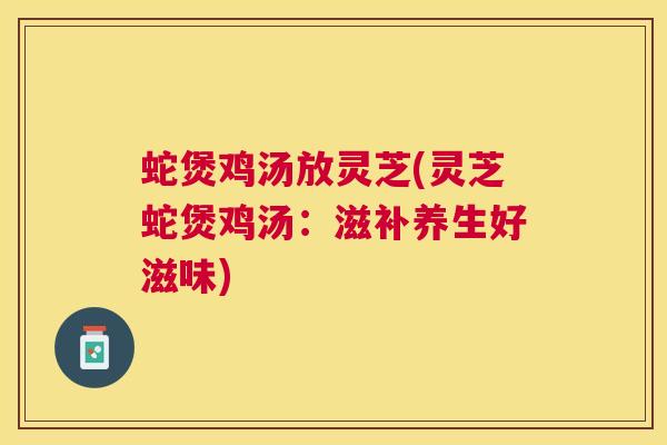 蛇煲鸡汤放灵芝(灵芝蛇煲鸡汤：滋补养生好滋味)