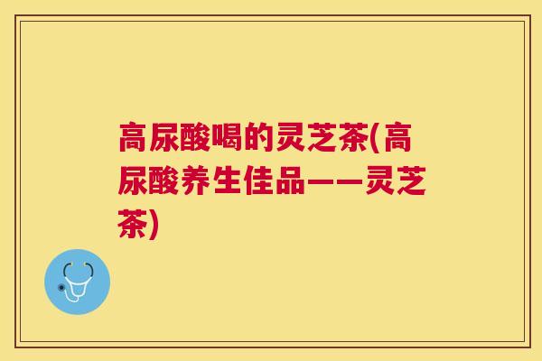高尿酸喝的灵芝茶(高尿酸养生佳品——灵芝茶)