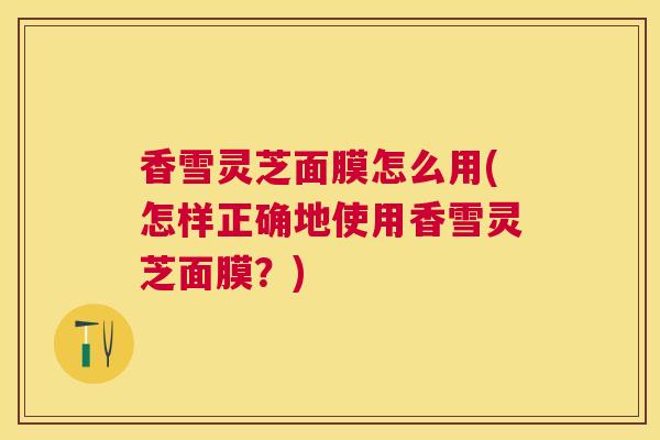 香雪灵芝面膜怎么用(怎样正确地使用香雪灵芝面膜？)