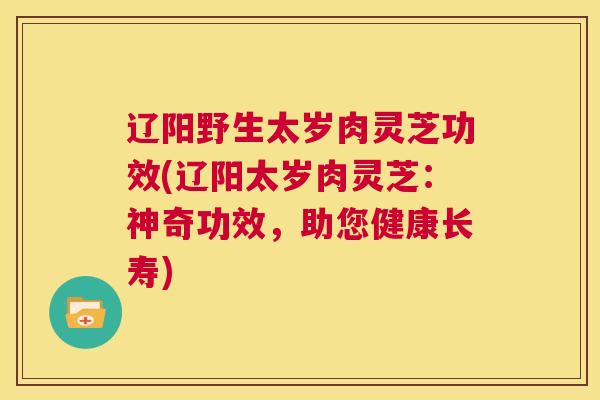 辽阳野生太岁肉灵芝功效(辽阳太岁肉灵芝：神奇功效，助您健康长寿)