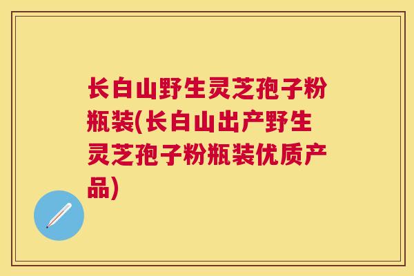 长白山野生灵芝孢子粉瓶装(长白山出产野生灵芝孢子粉瓶装优质产品)
