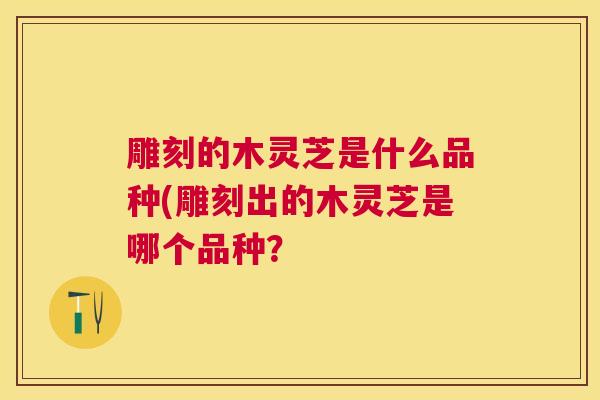 雕刻的木灵芝是什么品种(雕刻出的木灵芝是哪个品种？