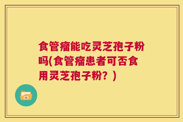 食管瘤能吃灵芝孢子粉吗(食管瘤患者可否食用灵芝孢子粉？)