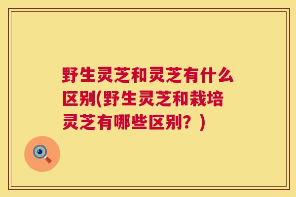 野生灵芝和灵芝有什么区别(野生灵芝和栽培灵芝有哪些区别？)